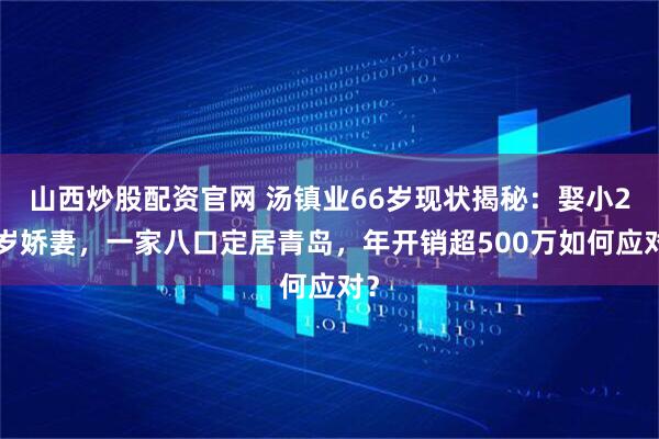 山西炒股配资官网 汤镇业66岁现状揭秘：娶小25岁娇妻，一家八口定居青岛，年开销超500万如何应对？