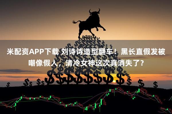 米配资APP下载 刘诗诗造型翻车！黑长直假发被嘲像假人，清冷女神这次真消失了？