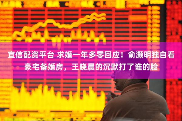 宜信配资平台 求婚一年多零回应！俞灏明独自看豪宅备婚房，王晓晨的沉默打了谁的脸