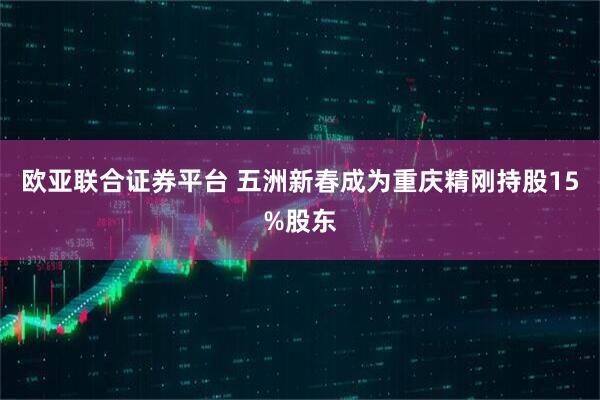 欧亚联合证券平台 五洲新春成为重庆精刚持股15%股东