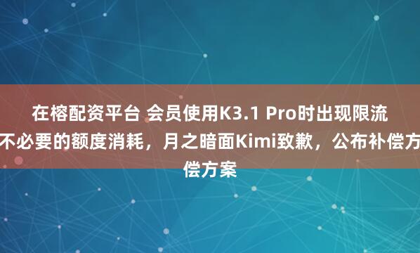 在榕配资平台 会员使用K3.1 Pro时出现限流及不必要的额度消耗，月之暗面Kimi致歉，公布补偿方案
